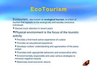 EcoTourism
Ecotourism, also known as ecological tourism, is a form of
tourism that appeals to the ecologically and socially conscious
individuals
 Gained much attention in recent years
Physical environment is the focus of the touristic
activity
 Provides a first-hand active experience of a place
 Provides an educational experience
 Develops visitors’ understanding and appreciation of the place
visited
 Promotes both appropriate behaviors and conservative ethic.
 Environmentally responsible and uses various strategies to
minimize negative impacts
 Maximizes local economic returns
 