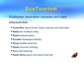 EcoTourism
Ecotourism destination countries and major
sites/activities
 Costa Rica (cloud forests, turtles, swamps and volcanoes)
 Belize (for its Mayan sites)
 Brazil (national parks)
 Ecuador (Galapagos Islands)
 Kenya (wildlife reserves)
 Nepal (mountain trekking)
 Peru (bird watching)
 South Africa (game and nature reserves)
 