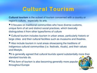 Cultural Tourism
Cultural tourism is the subset of tourism concerned with a country or
region's culture, especially its arts.
 It focuses on traditional communities who have diverse customs,
unique form of art and distinct social practices, which basically
distinguishes it from other types/forms of culture
 Cultural tourism includes tourism in urban areas, particularly historic or
large cities and their cultural facilities such as museums and theatres.
 Also include tourism in rural areas showcasing the traditions of
indigenous cultural communities (i.e. festivals, rituals), and their values
and lifestyle.
It is generally agreed that cultural tourists spend substantially more than
standard tourists do.
This form of tourism is also becoming generally more popular
throughout Europe
 