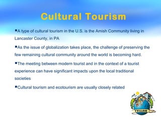 Cultural Tourism
A type of cultural tourism in the U.S. is the Amish Community living in
Lancaster County, in PA
As the issue of globalization takes place, the challenge of preserving the
few remaining cultural community around the world is becoming hard.
The meeting between modern tourist and in the context of a tourist
experience can have significant impacts upon the local traditional
societies
Cultural tourism and ecotourism are usually closely related
 