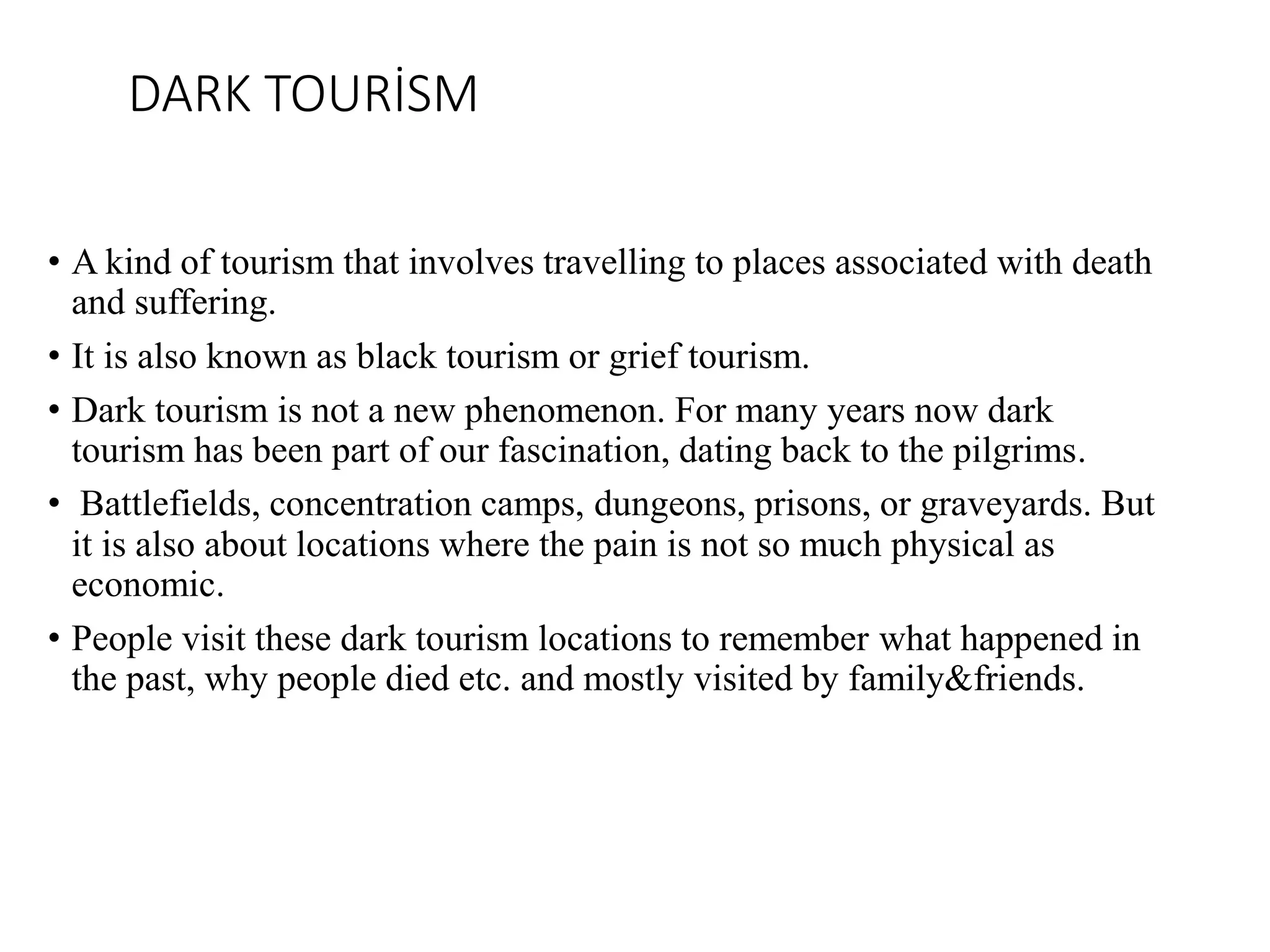 DARK TOURİSM
• A kind of tourism that involves travelling to places associated with death
and suffering.
• It is also known as black tourism or grief tourism.
• Dark tourism is not a new phenomenon. For many years now dark
tourism has been part of our fascination, dating back to the pilgrims.
• Battlefields, concentration camps, dungeons, prisons, or graveyards. But
it is also about locations where the pain is not so much physical as
economic.
• People visit these dark tourism locations to remember what happened in
the past, why people died etc. and mostly visited by family&friends.
 