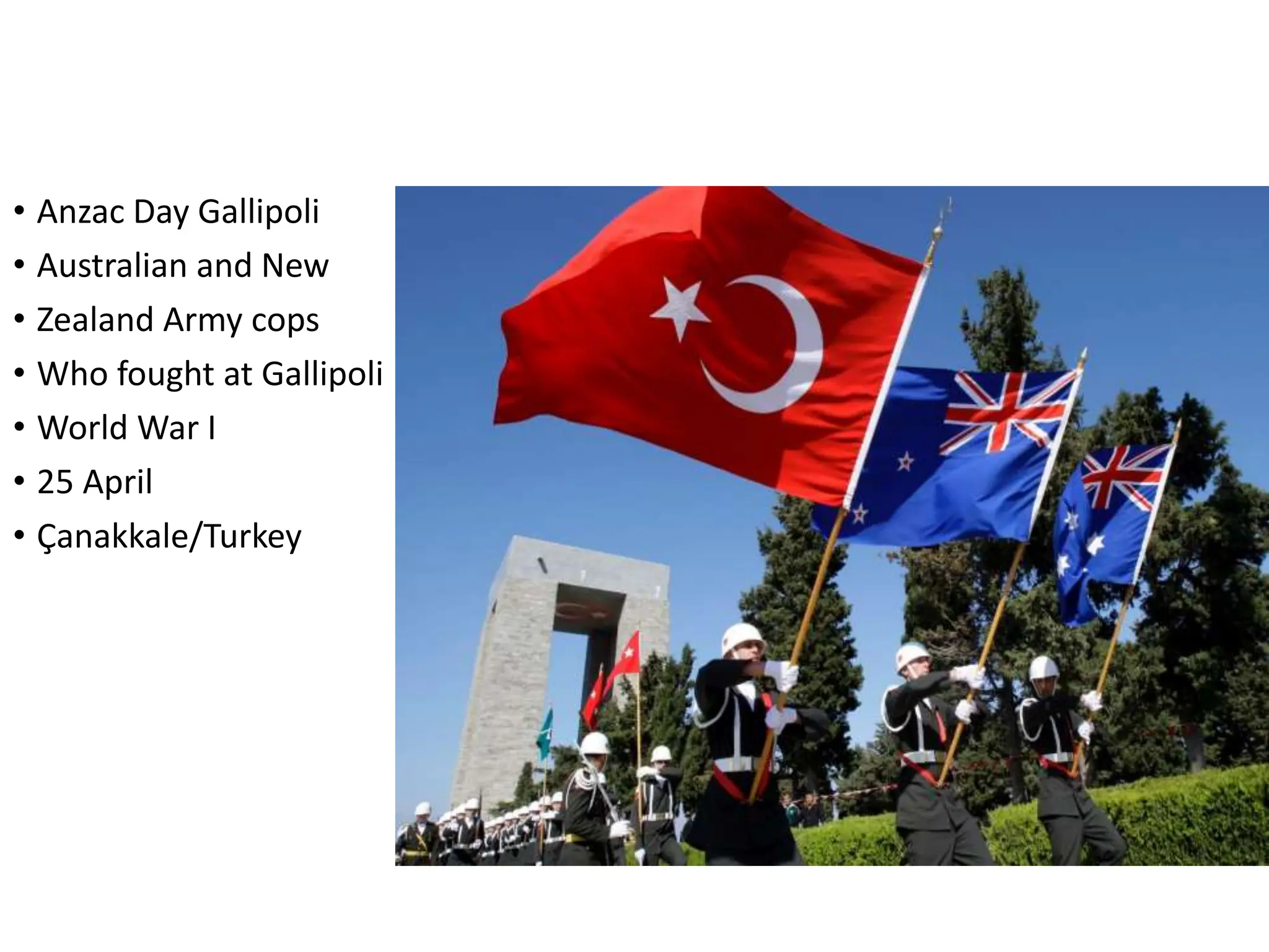 • Anzac Day Gallipoli
• Australian and New
• Zealand Army cops
• Who fought at Gallipoli
• World War I
• 25 April
• Çanakkale/Turkey
 