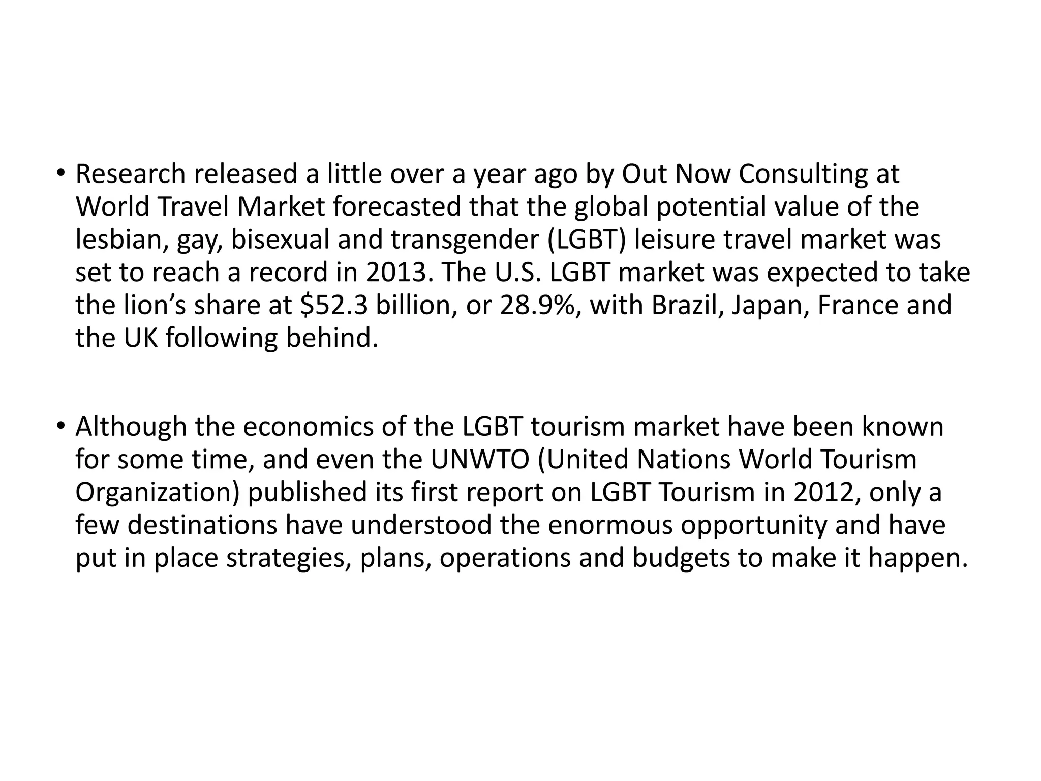 • Research released a little over a year ago by Out Now Consulting at
World Travel Market forecasted that the global potential value of the
lesbian, gay, bisexual and transgender (LGBT) leisure travel market was
set to reach a record in 2013. The U.S. LGBT market was expected to take
the lion’s share at $52.3 billion, or 28.9%, with Brazil, Japan, France and
the UK following behind.
• Although the economics of the LGBT tourism market have been known
for some time, and even the UNWTO (United Nations World Tourism
Organization) published its first report on LGBT Tourism in 2012, only a
few destinations have understood the enormous opportunity and have
put in place strategies, plans, operations and budgets to make it happen.
 