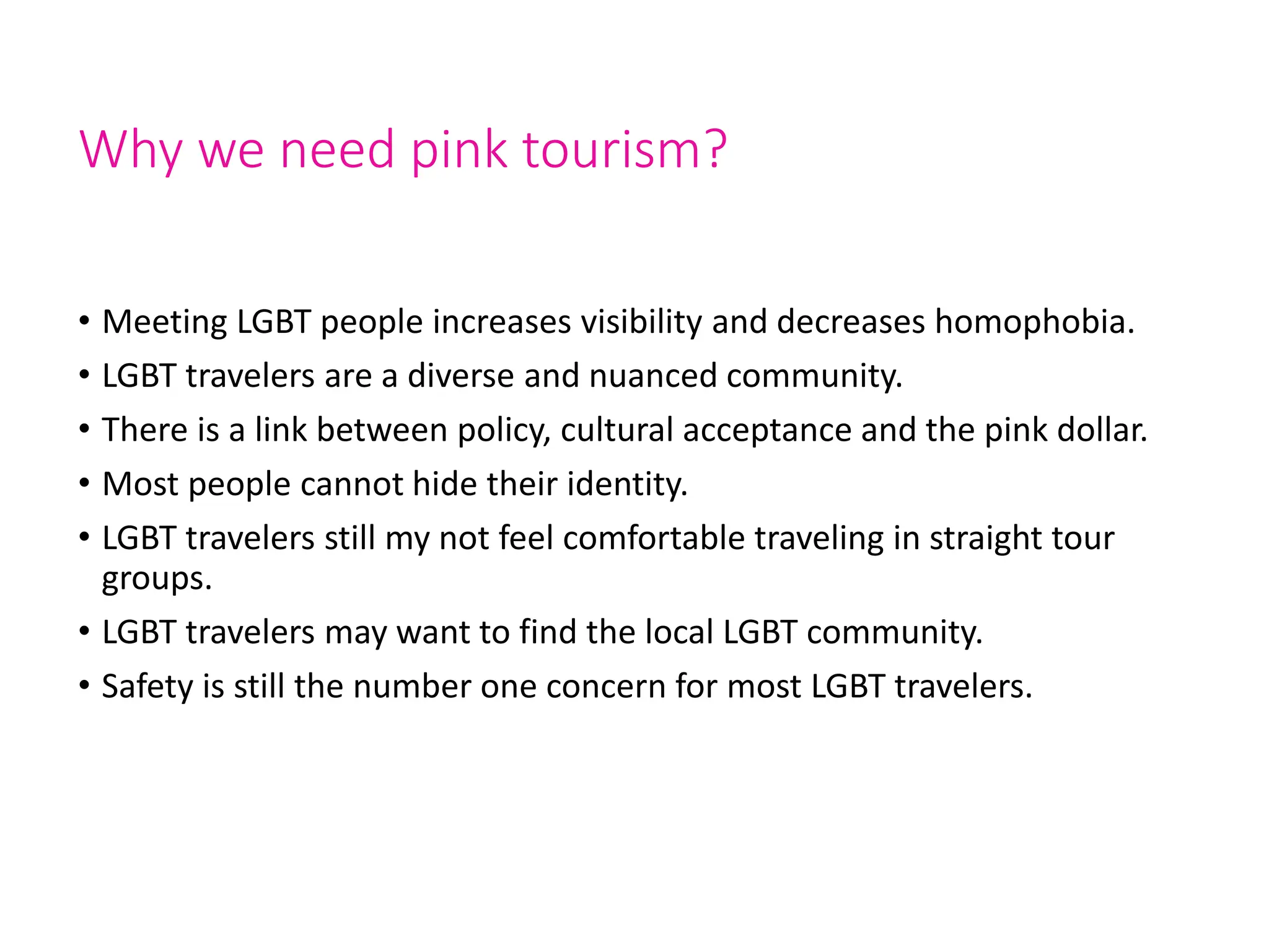 Why we need pink tourism?
• Meeting LGBT people increases visibility and decreases homophobia.
• LGBT travelers are a diverse and nuanced community.
• There is a link between policy, cultural acceptance and the pink dollar.
• Most people cannot hide their identity.
• LGBT travelers still my not feel comfortable traveling in straight tour
groups.
• LGBT travelers may want to find the local LGBT community.
• Safety is still the number one concern for most LGBT travelers.
 