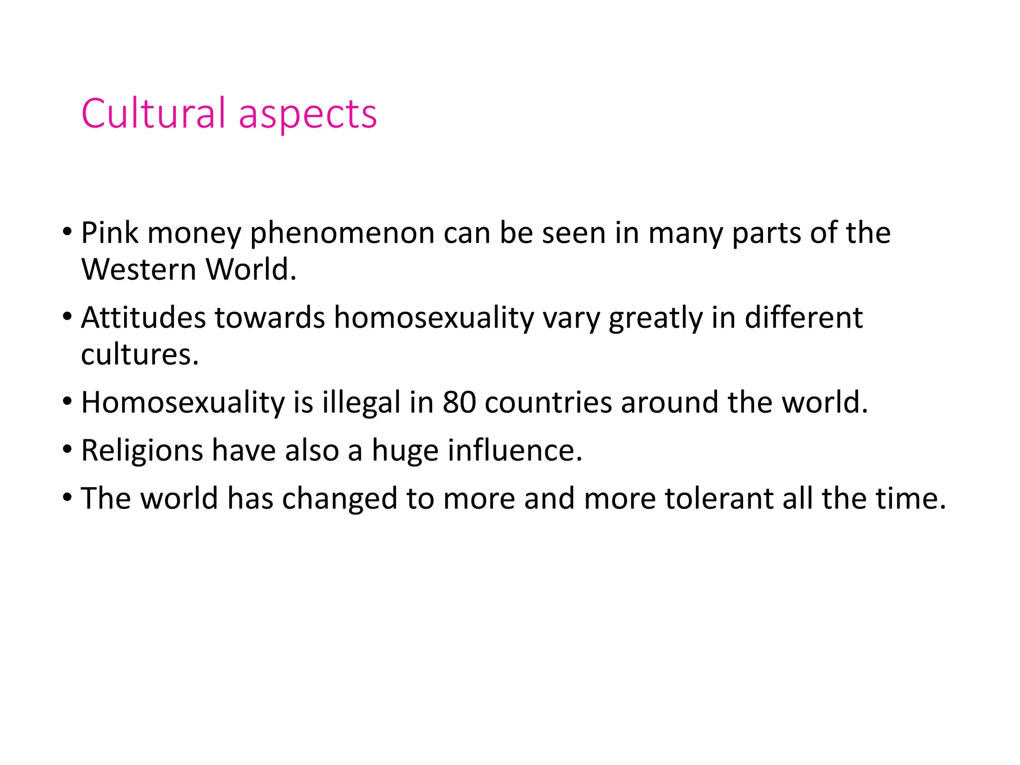 Cultural aspects
• Pink money phenomenon can be seen in many parts of the
Western World.
• Attitudes towards homosexuality vary greatly in different
cultures.
• Homosexuality is illegal in 80 countries around the world.
• Religions have also a huge influence.
• The world has changed to more and more tolerant all the time.
 