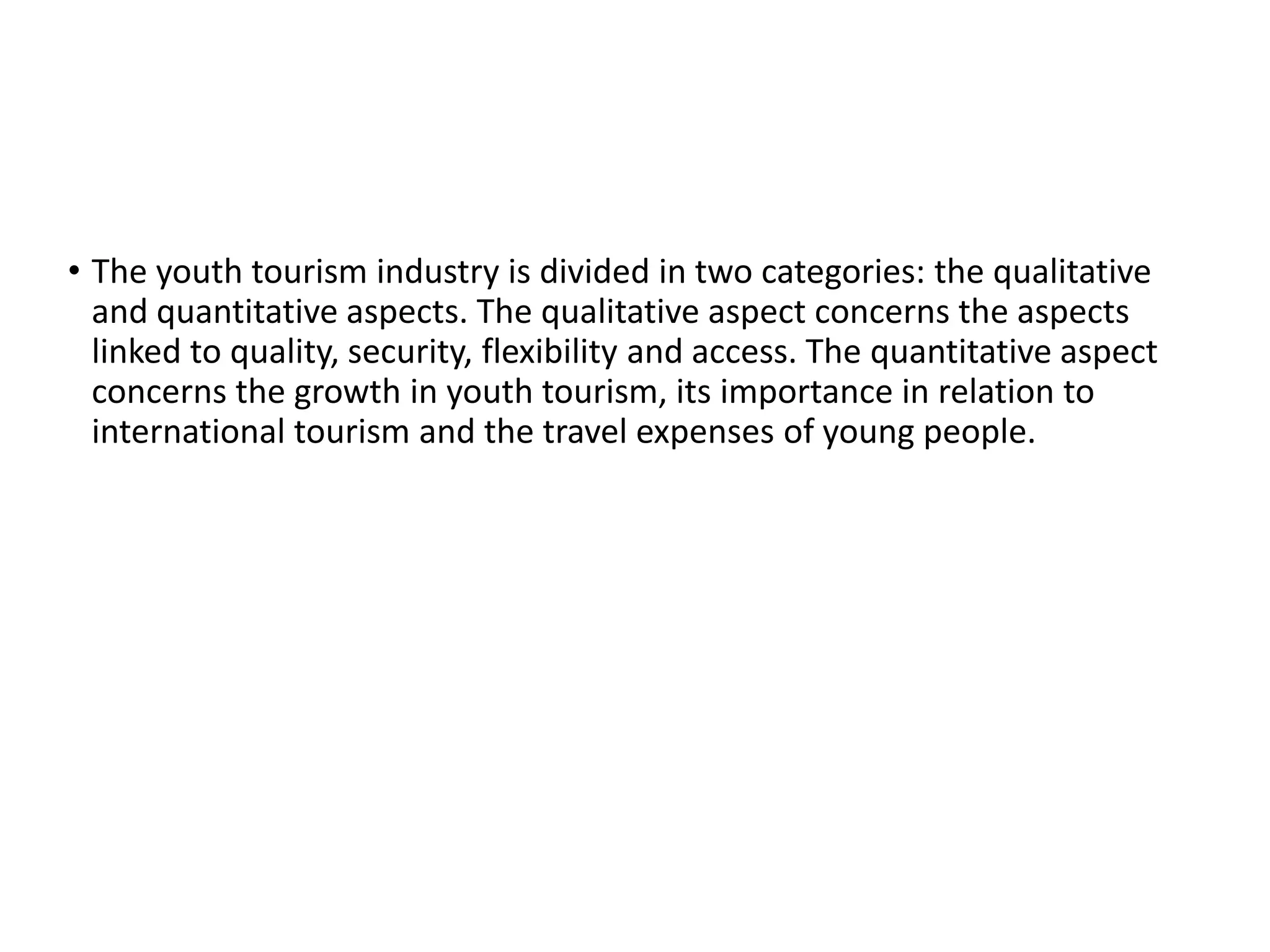 • The youth tourism industry is divided in two categories: the qualitative
and quantitative aspects. The qualitative aspect concerns the aspects
linked to quality, security, flexibility and access. The quantitative aspect
concerns the growth in youth tourism, its importance in relation to
international tourism and the travel expenses of young people.
 