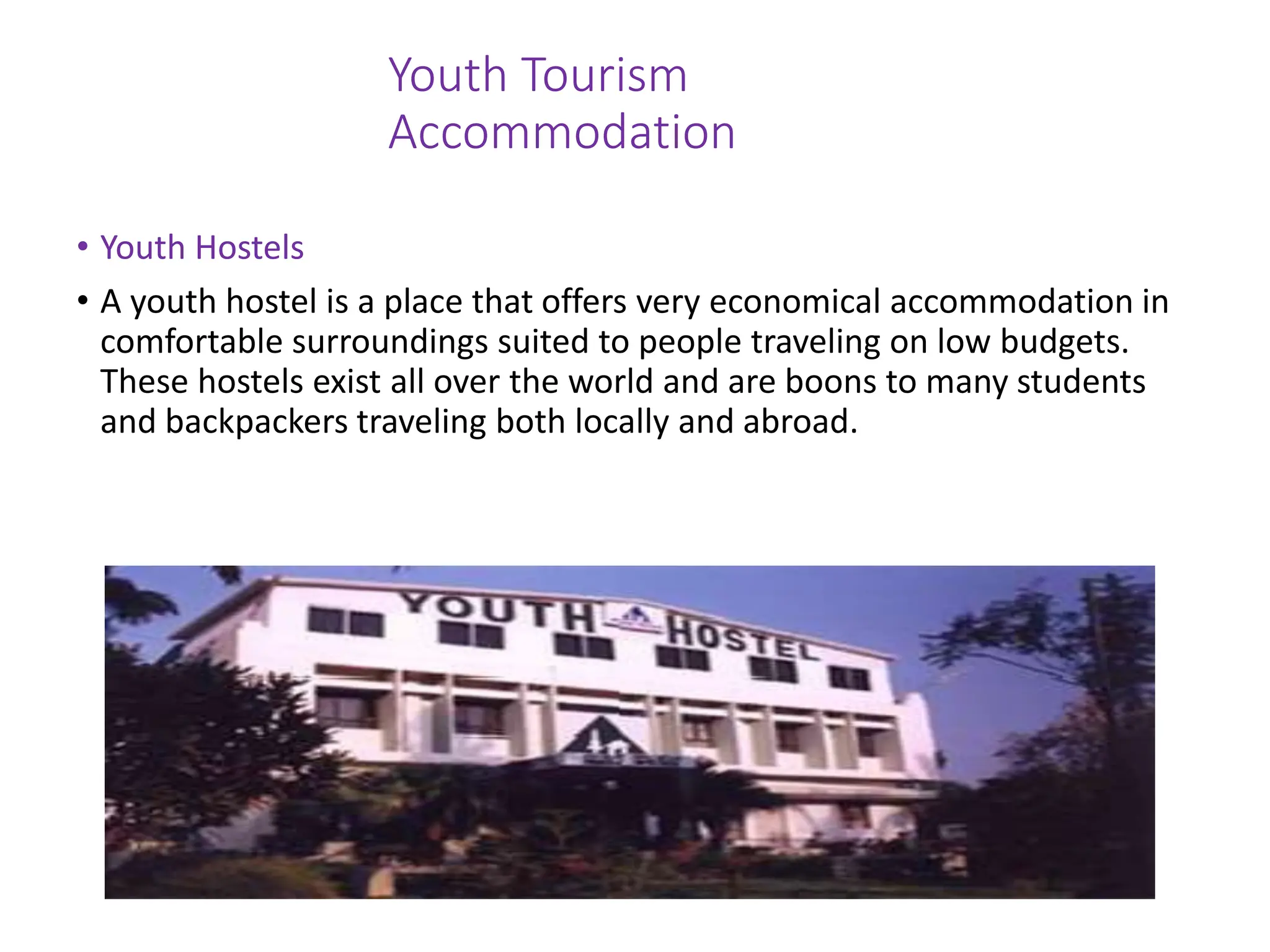 Youth Tourism
Accommodation
• Youth Hostels
• A youth hostel is a place that offers very economical accommodation in
comfortable surroundings suited to people traveling on low budgets.
These hostels exist all over the world and are boons to many students
and backpackers traveling both locally and abroad.
 