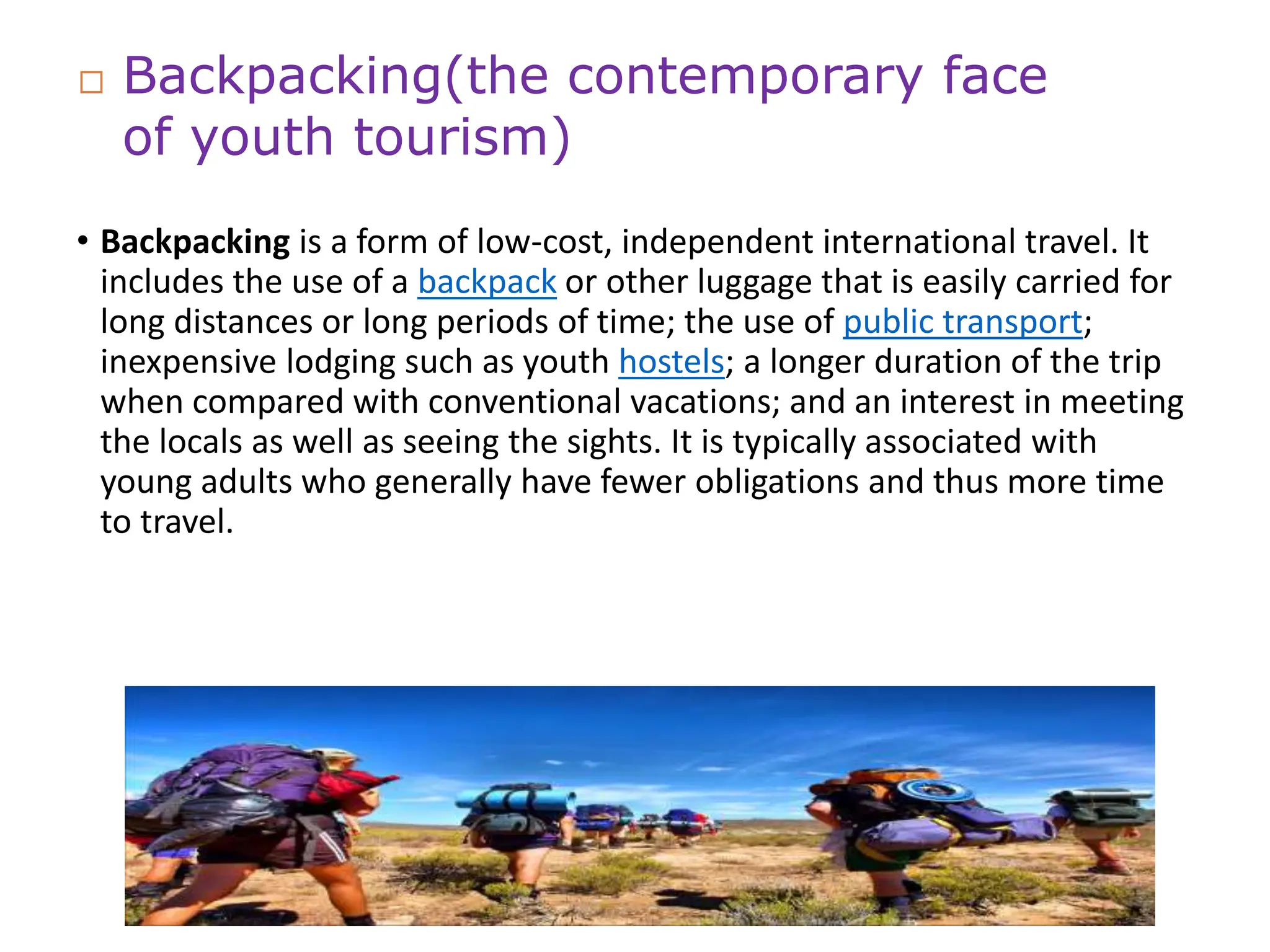 • Backpacking is a form of low-cost, independent international travel. It
includes the use of a backpack or other luggage that is easily carried for
long distances or long periods of time; the use of public transport;
inexpensive lodging such as youth hostels; a longer duration of the trip
when compared with conventional vacations; and an interest in meeting
the locals as well as seeing the sights. It is typically associated with
young adults who generally have fewer obligations and thus more time
to travel.
 Backpacking(the contemporary face
of youth tourism)
 