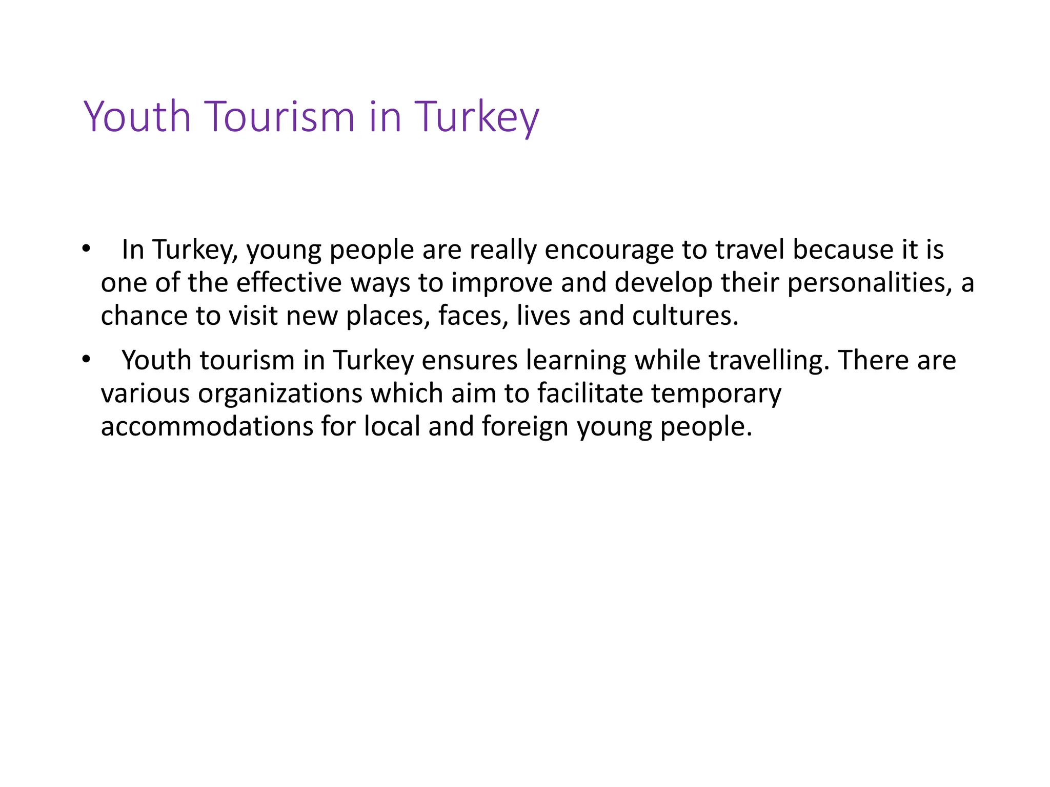 Youth Tourism in Turkey
• In Turkey, young people are really encourage to travel because it is
one of the effective ways to improve and develop their personalities, a
chance to visit new places, faces, lives and cultures.
• Youth tourism in Turkey ensures learning while travelling. There are
various organizations which aim to facilitate temporary
accommodations for local and foreign young people.
 
