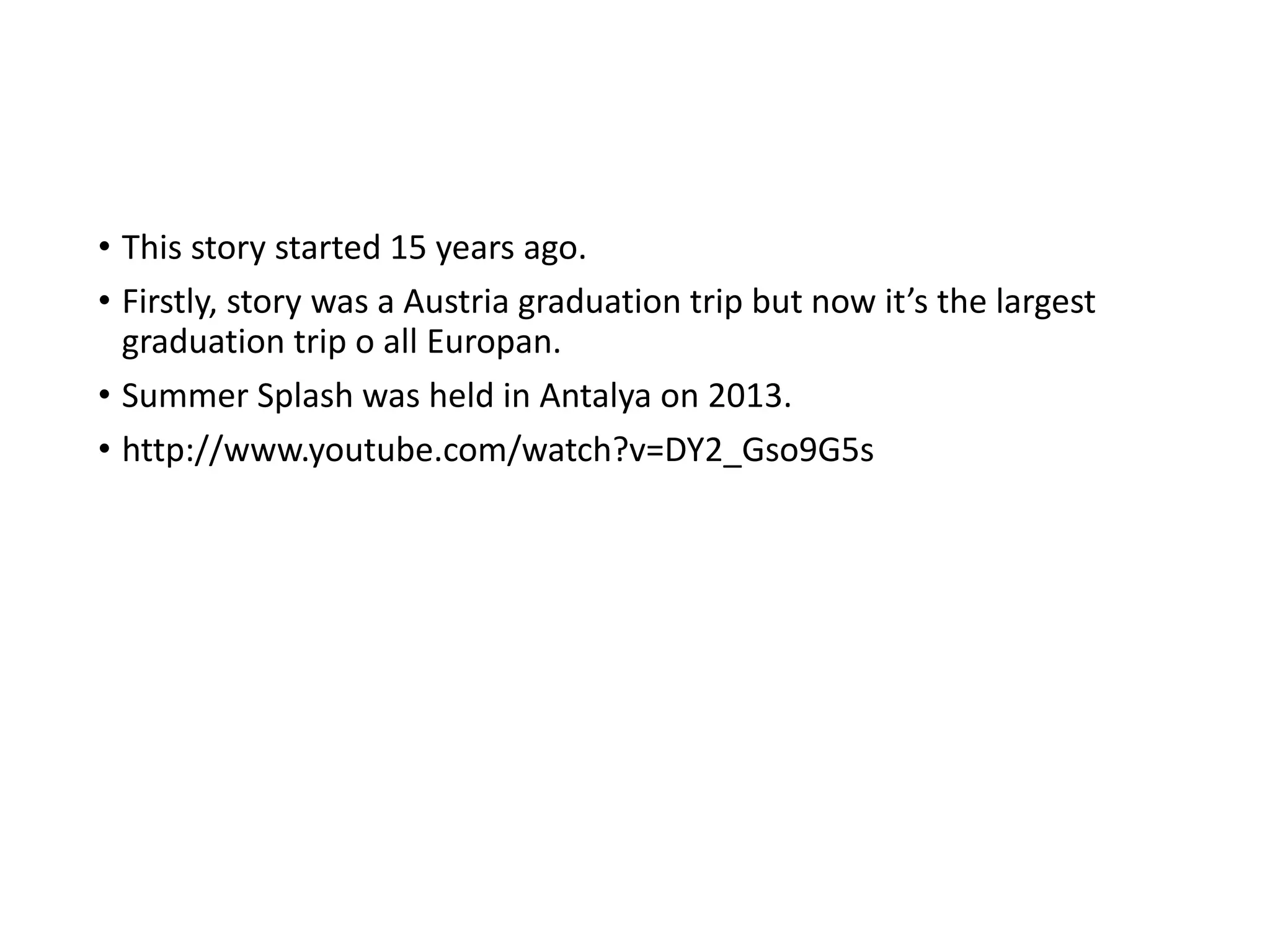 • This story started 15 years ago.
• Firstly, story was a Austria graduation trip but now it’s the largest
graduation trip o all Europan.
• Summer Splash was held in Antalya on 2013.
• http://www.youtube.com/watch?v=DY2_Gso9G5s
 