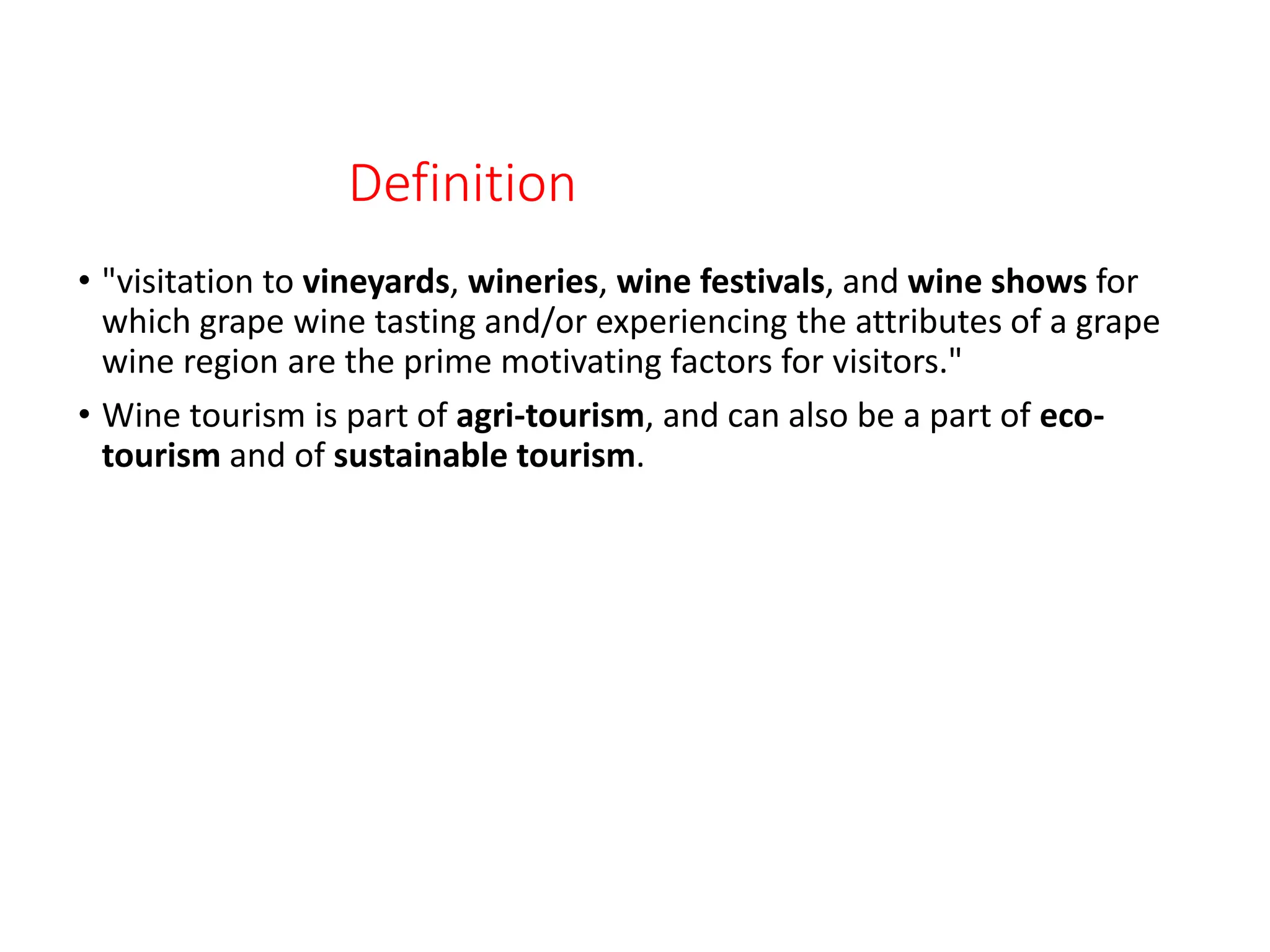 Definition
• "visitation to vineyards, wineries, wine festivals, and wine shows for
which grape wine tasting and/or experiencing the attributes of a grape
wine region are the prime motivating factors for visitors."
• Wine tourism is part of agri-tourism, and can also be a part of eco-
tourism and of sustainable tourism.
 