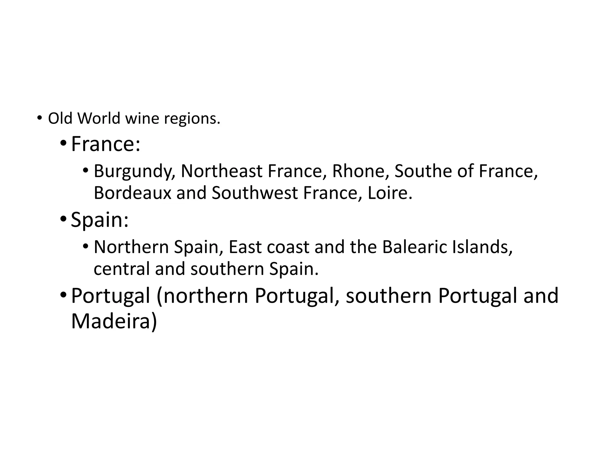 • Old World wine regions.
•France:
• Burgundy, Northeast France, Rhone, Southe of France,
Bordeaux and Southwest France, Loire.
•Spain:
• Northern Spain, East coast and the Balearic Islands,
central and southern Spain.
•Portugal (northern Portugal, southern Portugal and
Madeira)
 