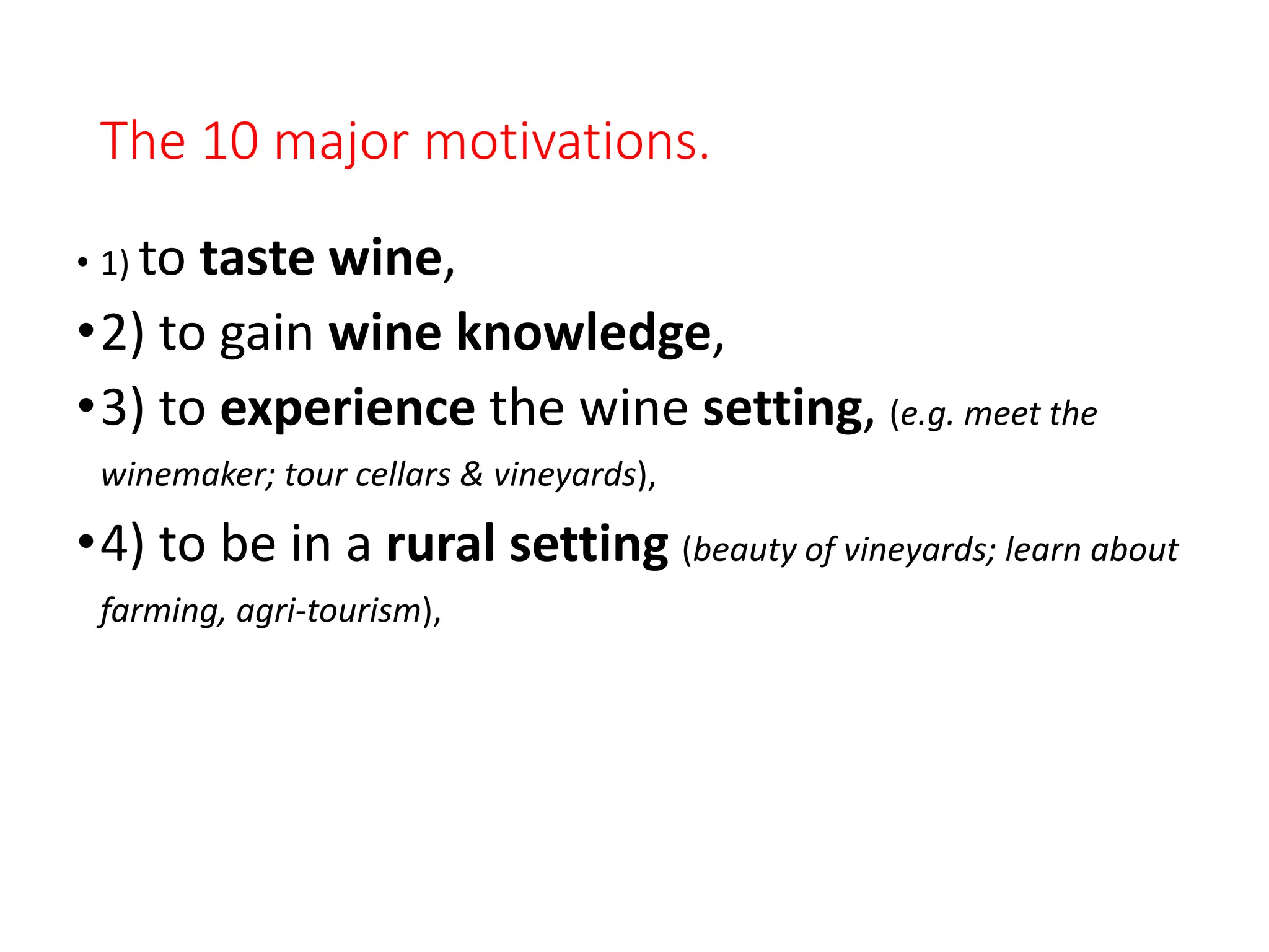 The 10 major motivations.
• 1) to taste wine,
•2) to gain wine knowledge,
•3) to experience the wine setting, (e.g. meet the
winemaker; tour cellars & vineyards),
•4) to be in a rural setting (beauty of vineyards; learn about
farming, agri-tourism),
 