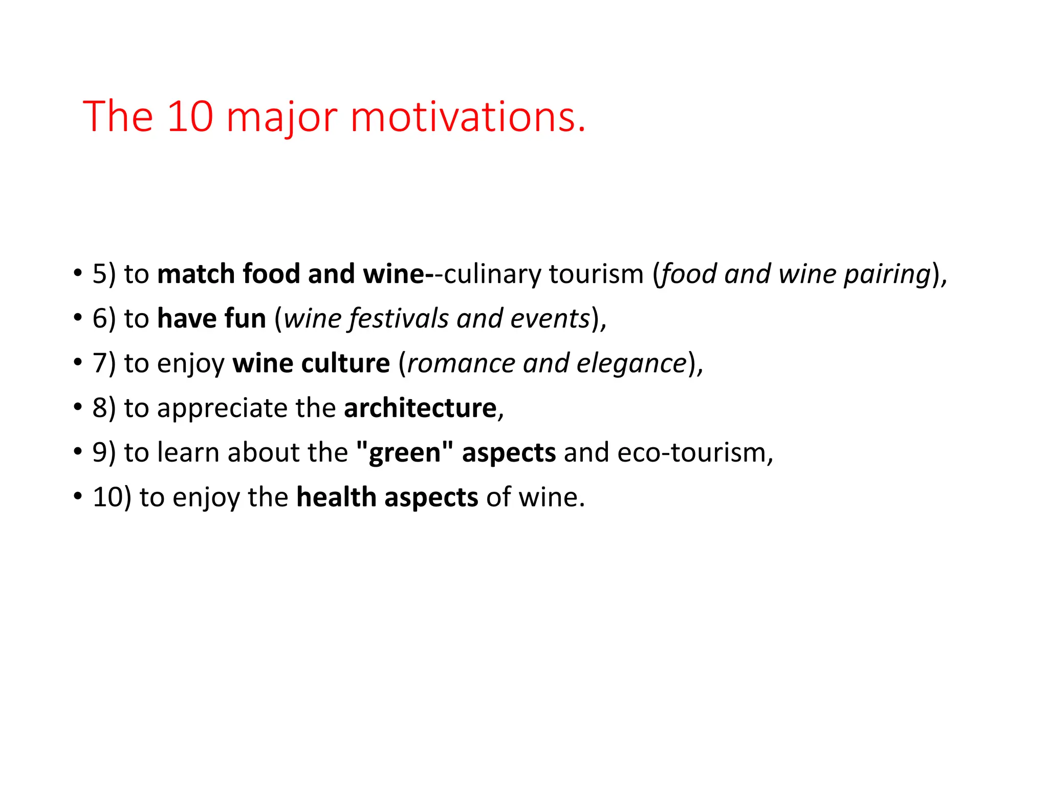The 10 major motivations.
• 5) to match food and wine--culinary tourism (food and wine pairing),
• 6) to have fun (wine festivals and events),
• 7) to enjoy wine culture (romance and elegance),
• 8) to appreciate the architecture,
• 9) to learn about the "green" aspects and eco-tourism,
• 10) to enjoy the health aspects of wine.
 