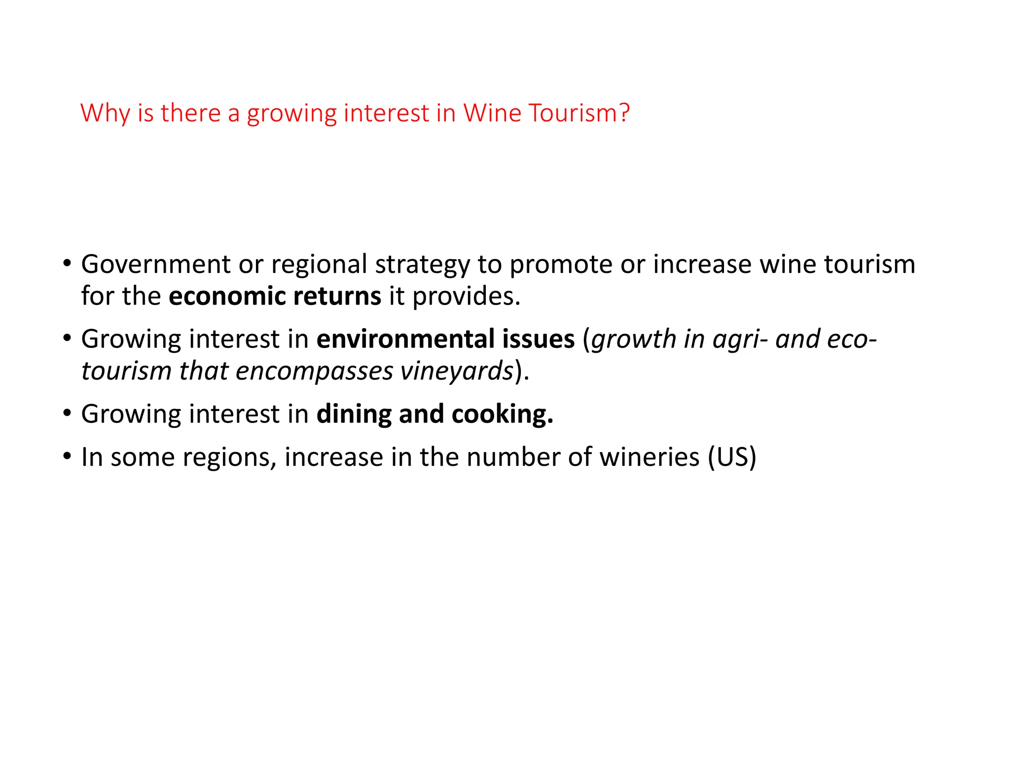 Why is there a growing interest in Wine Tourism?
• Government or regional strategy to promote or increase wine tourism
for the economic returns it provides.
• Growing interest in environmental issues (growth in agri- and eco-
tourism that encompasses vineyards).
• Growing interest in dining and cooking.
• In some regions, increase in the number of wineries (US)
 