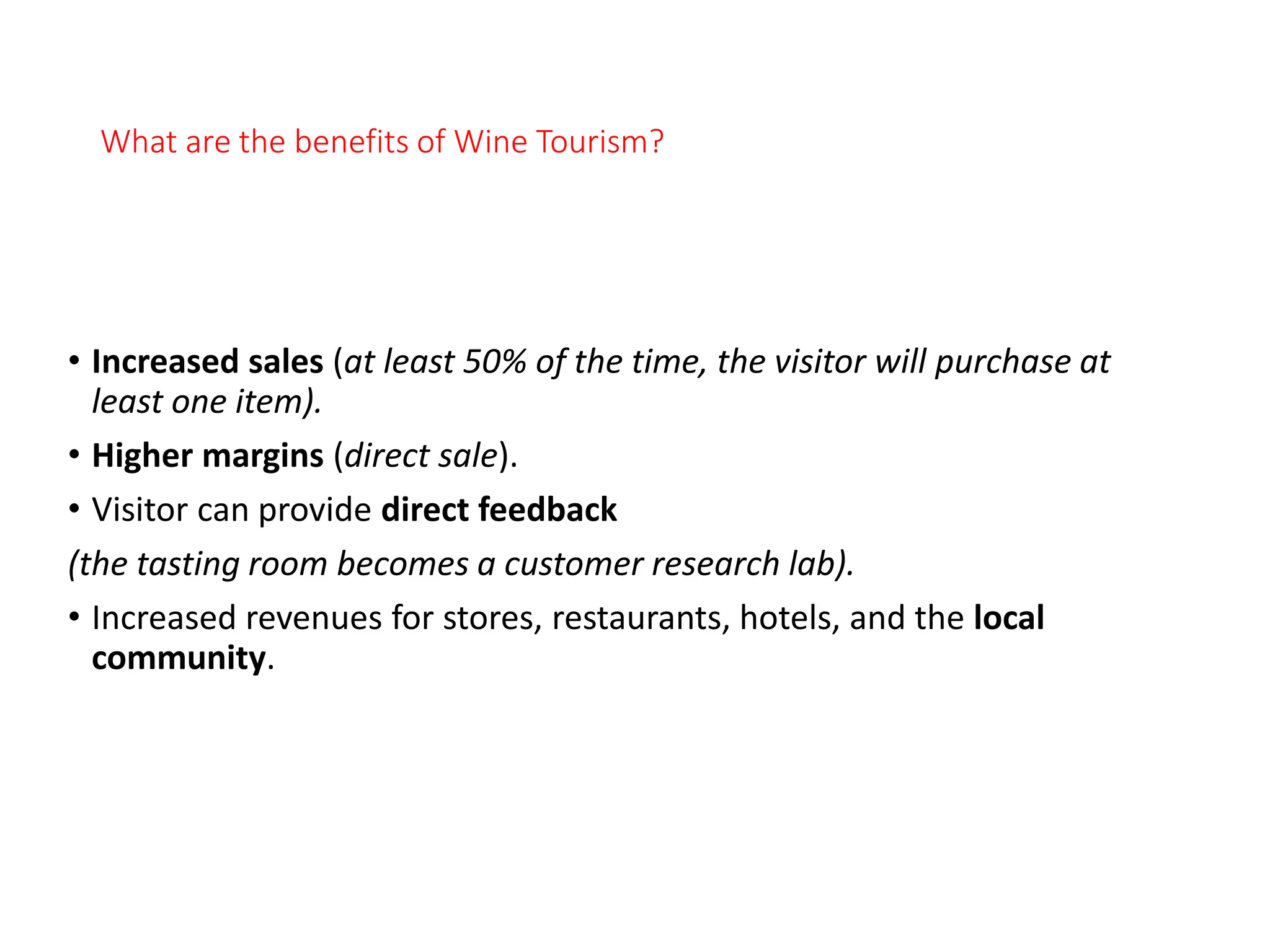 What are the benefits of Wine Tourism?
• Increased sales (at least 50% of the time, the visitor will purchase at
least one item).
• Higher margins (direct sale).
• Visitor can provide direct feedback
(the tasting room becomes a customer research lab).
• Increased revenues for stores, restaurants, hotels, and the local
community.
 