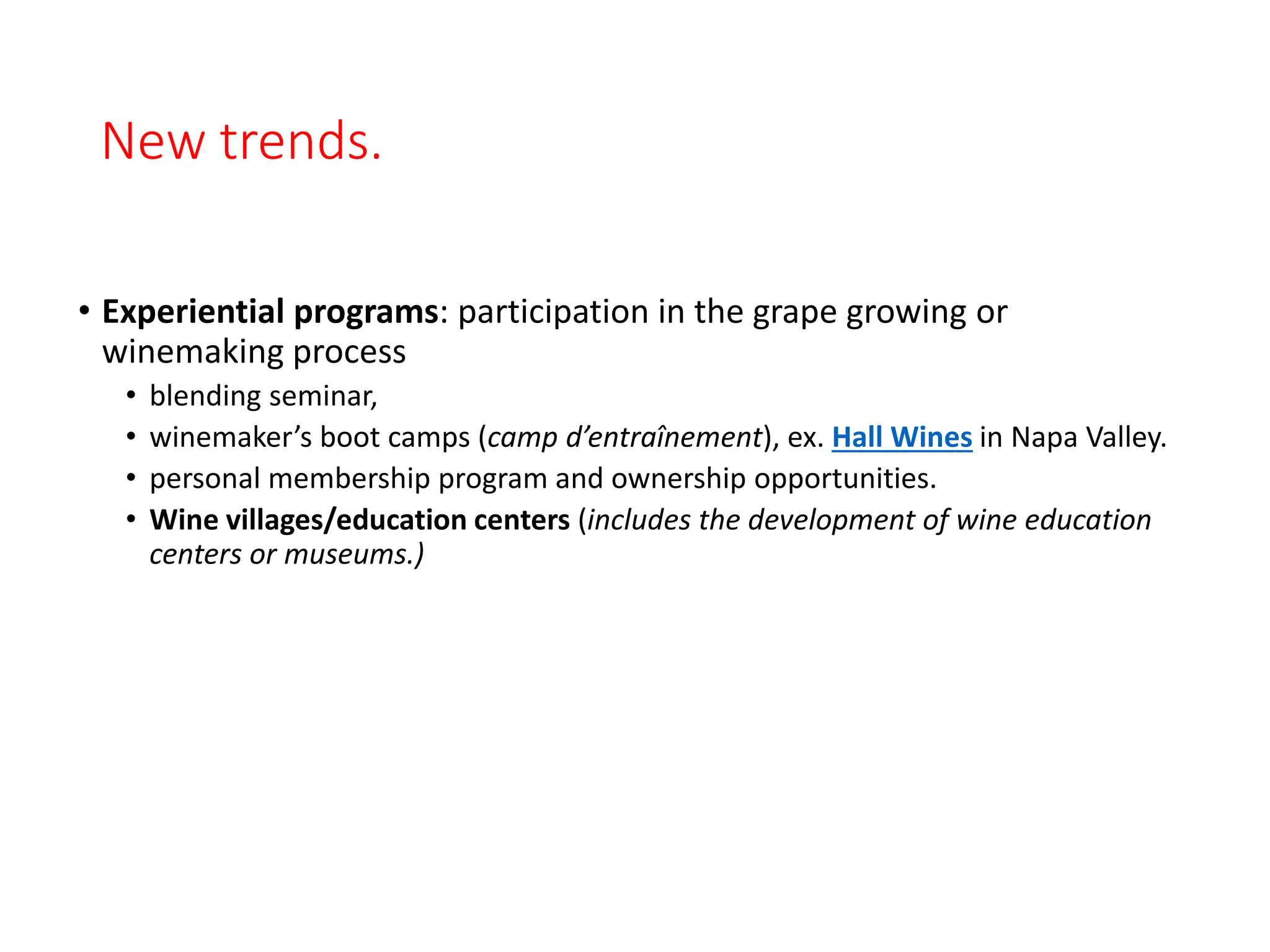 New trends.
• Experiential programs: participation in the grape growing or
winemaking process
• blending seminar,
• winemaker’s boot camps (camp d’entraînement), ex. Hall Wines in Napa Valley.
• personal membership program and ownership opportunities.
• Wine villages/education centers (includes the development of wine education
centers or museums.)
 