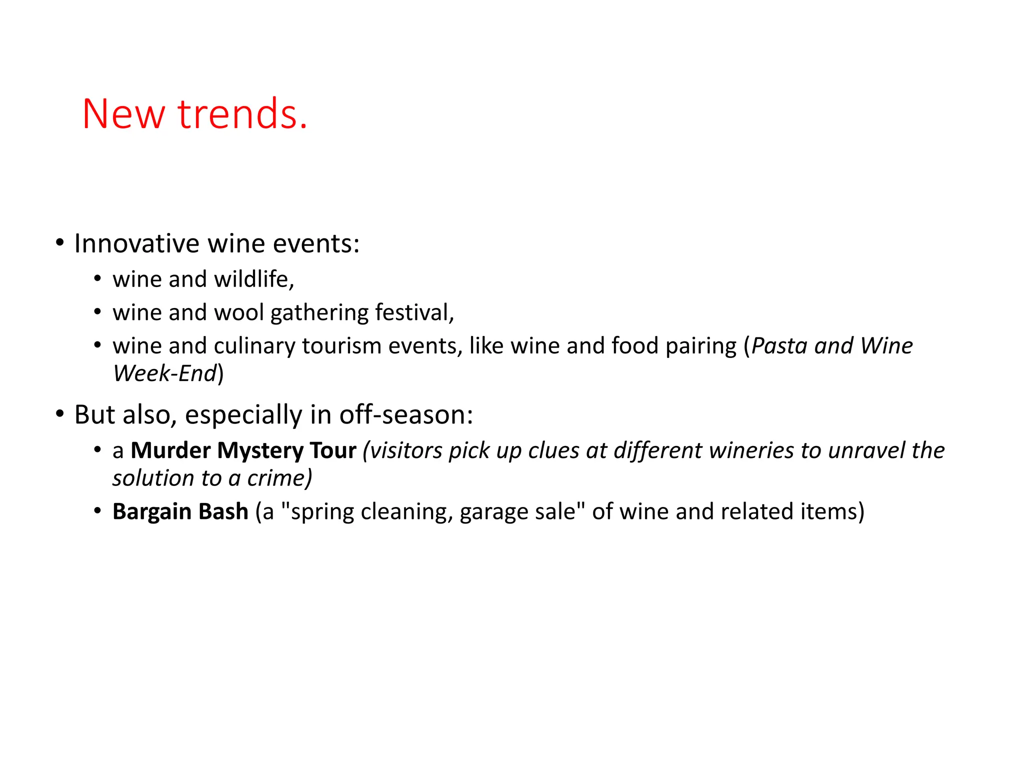 New trends.
• Innovative wine events:
• wine and wildlife,
• wine and wool gathering festival,
• wine and culinary tourism events, like wine and food pairing (Pasta and Wine
Week-End)
• But also, especially in off-season:
• a Murder Mystery Tour (visitors pick up clues at different wineries to unravel the
solution to a crime)
• Bargain Bash (a "spring cleaning, garage sale" of wine and related items)
 