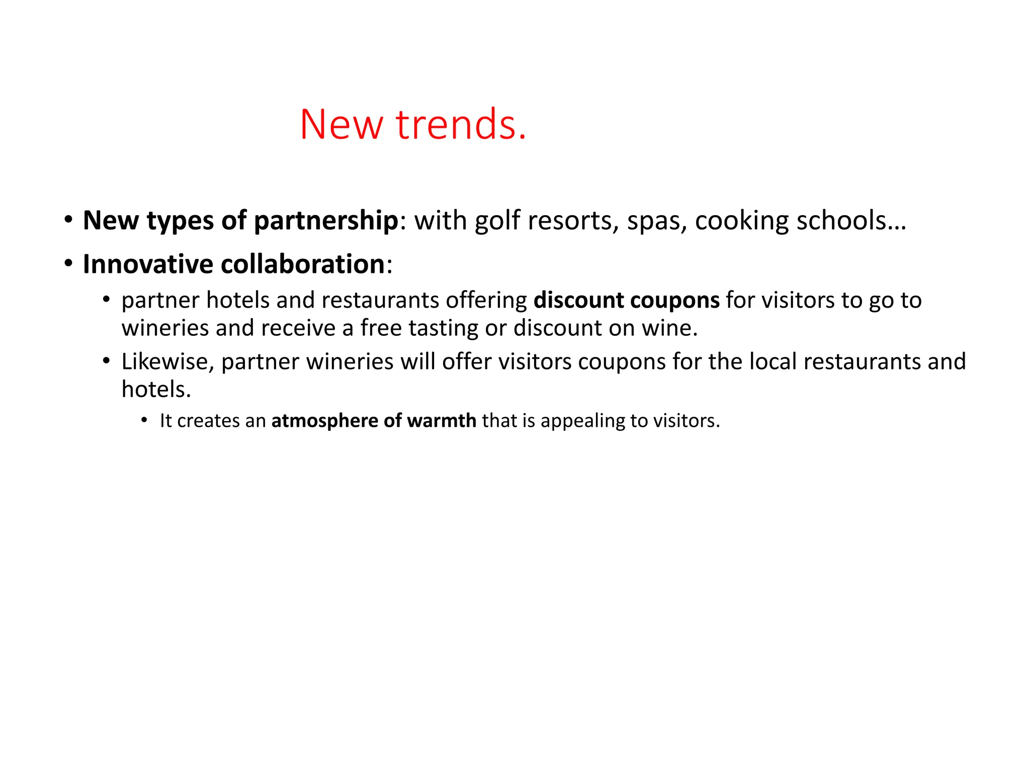 New trends.
• New types of partnership: with golf resorts, spas, cooking schools…
• Innovative collaboration:
• partner hotels and restaurants offering discount coupons for visitors to go to
wineries and receive a free tasting or discount on wine.
• Likewise, partner wineries will offer visitors coupons for the local restaurants and
hotels.
• It creates an atmosphere of warmth that is appealing to visitors.
 