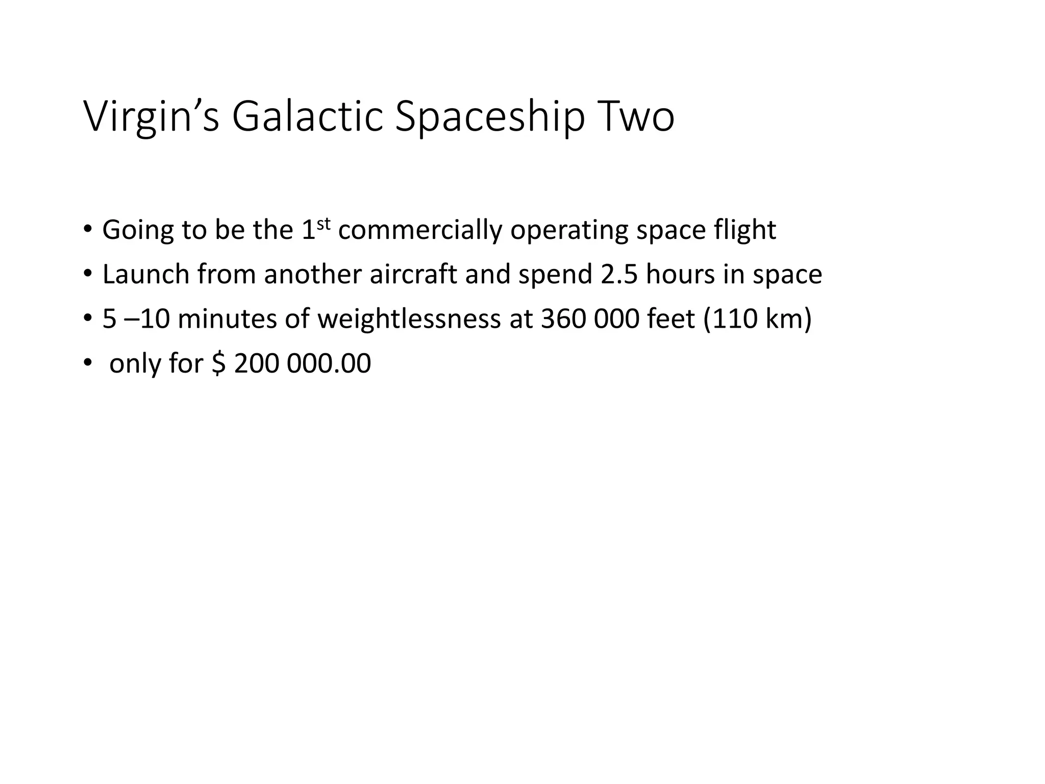 Virgin’s Galactic Spaceship Two
• Going to be the 1st commercially operating space flight
• Launch from another aircraft and spend 2.5 hours in space
• 5 –10 minutes of weightlessness at 360 000 feet (110 km)
• only for $ 200 000.00
 