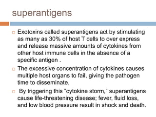 superantigens
 Exotoxins called superantigens act by stimulating
as many as 30% of host T cells to over express
and release massive amounts of cytokines from
other host immune cells in the absence of a
specific antigen .
 The excessive concentration of cytokines causes
multiple host organs to fail, giving the pathogen
time to disseminate.
 By triggering this “cytokine storm,” superantigens
cause life-threatening disease; fever, fluid loss,
and low blood pressure result in shock and death.
 