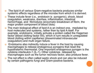  The lipid A of various Gram-negative bacteria produces similar
systemic effects regardless of the microbe from which it is derived.
 These include fever (i.e., endotoxin is pyrogenic), shock, blood
coagulation, weakness, diarrhea, inflammation, intestinal
hemorrhage, and fibrinolysis (enzymatic breakdown of fibrin, the
major protein component of blood clots)
 The main biological effect of lipid A is an indirect one, mediated by
host molecules and systems, rather than by lipid A itself. For
example, endotoxins initially activate a protein called the Hageman
factor (blood clotting factor XII), which in turn results in unregulated
blood clotting within capillaries (disseminated intravascular
coagulation) and multi organ failure.
 Endotoxins also indirectly induce a fever in the host by causing
macrophages to release endogenous pyrogens that reset the
hypothalamic thermostat. One important endogenous pyrogen is the
cytokine interleukin-1 (IL-1). Other cytokines released by
macrophages such as the tumor necrosis factor, also produce fever.
 The net effect is often called septic shock and can also be induced
by certain pathogenic fungi and Gram-positive bacteria.
 