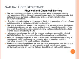 NATURAL HOST RESISTANCE
Physical and Chemical Barriers
 The structural integrity of tissue surfaces poses a barrier to penetration by
microorganisms. In the skin and mucosal tissues, potential pathogens must ﬁrst
adhere to tissue surfaces and then grow at these sites before traveling
elsewhere in the body.
 Resistance to colonization and invasion is due to the production of host defense
substances and to various anatomical mechanisms.
 The skin is an effective barrier to the penetration of microorganisms. Sebaceous
glands in the skin secrete fatty acids and lactic acid, lowering the acidity of the
skin to pH 5 and inhibiting colonization of many pathogenic bacteria (blood and
internal organs are about pH 7.4).
 Microorganisms inhaled through the nose or mouth are removed by ciliated
epithelial cells on the mucosal surfaces of the nasopharynx and trachea.
 Potential pathogens ingested in food or water must survive the strong acidity in
the stomach (pH 2) and then must compete with the abundant resident
microﬂora present in the small and large intestines.
 Finally, the lumen of the kidney, the eye, the respiratory system, and the cervical
mucosa are constantly bathed with secretions such as tears and mucus
containing lysozyme, an enzyme that can digest the cell wall and kill bacteria
 