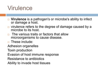 Virulence
 Virulence is a pathogen's or microbe's ability to infect
or damage a host.
 virulence refers to the degree of damage caused by a
microbe to its host.
 The various traits or factors that allow
microorganisms to cause disease.
 These include:
Adhesion organelles
Toxin production
Evasion of host immune response
Resistance to antibiotics
Ability to invade host tissues
 