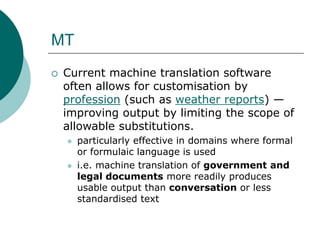 MT
 Current machine translation software
often allows for customisation by
profession (such as weather reports) —
improving output by limiting the scope of
allowable substitutions.
 particularly effective in domains where formal
or formulaic language is used
 i.e. machine translation of government and
legal documents more readily produces
usable output than conversation or less
standardised text
 