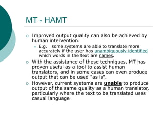 MT - HAMT
 Improved output quality can also be achieved by
human intervention:
 E.g. some systems are able to translate more
accurately if the user has unambiguously identified
which words in the text are names.
 With the assistance of these techniques, MT has
proven useful as a tool to assist human
translators, and in some cases can even produce
output that can be used "as is".
 However, current systems are unable to produce
output of the same quality as a human translator,
particularly where the text to be translated uses
casual language
 