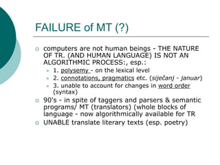 FAILURE of MT (?)
 computers are not human beings - THE NATURE
OF TR. (AND HUMAN LANGUAGE) IS NOT AN
ALGORITHMIC PROCESS:, esp.:
 1. polysemy - on the lexical level
 2. connotations, pragmatics etc. (siječanj - januar)
 3. unable to account for changes in word order
(syntax)
 90's - in spite of taggers and parsers & semantic
programs/ MT (translators) (whole blocks of
language - now algorithmically available for TR
 UNABLE translate literary texts (esp. poetry)
 