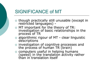 SIGNIFICANCE of MT
 though practically still unusable (except in
restricted languages) -
 MT important for the theory of TR:
investigation of basic relationships in the
process of TR
 algorithmic rigour of MT - clear linguistic
descriptions
 investigation of cognitive processes and
the process of human TR (brain)
 computers useful in helping humans
(speed) in the translation activity rather
than in translation itself
 