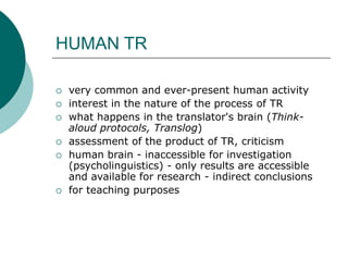 HUMAN TR
 very common and ever-present human activity
 interest in the nature of the process of TR
 what happens in the translator's brain (Think-
aloud protocols, Translog)
 assessment of the product of TR, criticism
 human brain - inaccessible for investigation
(psycholinguistics) - only results are accessible
and available for research - indirect conclusions
 for teaching purposes
 