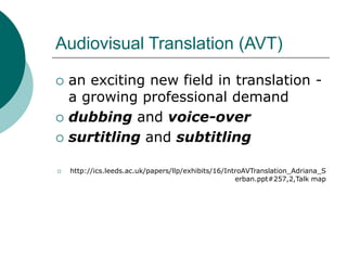 Audiovisual Translation (AVT)
 an exciting new field in translation -
a growing professional demand
 dubbing and voice-over
 surtitling and subtitling
 http://ics.leeds.ac.uk/papers/llp/exhibits/16/IntroAVTranslation_Adriana_S
erban.ppt#257,2,Talk map
 