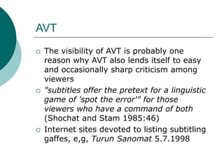 AVT
 The visibility of AVT is probably one
reason why AVT also lends itself to easy
and occasionally sharp criticism among
viewers
 "subtitles offer the pretext for a linguistic
game of 'spot the error'" for those
viewers who have a command of both
(Shochat and Stam 1985:46)
 Internet sites devoted to listing subtitling
gaffes, e,g, Turun Sanomat 5.7.1998
 