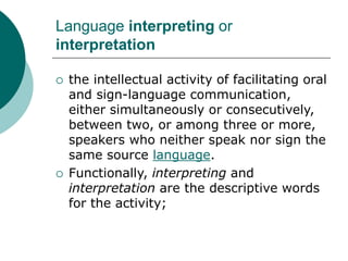 Language interpreting or
interpretation
 the intellectual activity of facilitating oral
and sign-language communication,
either simultaneously or consecutively,
between two, or among three or more,
speakers who neither speak nor sign the
same source language.
 Functionally, interpreting and
interpretation are the descriptive words
for the activity;
 