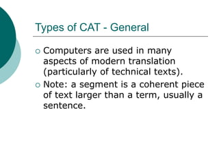 Types of CAT - General
 Computers are used in many
aspects of modern translation
(particularly of technical texts).
 Note: a segment is a coherent piece
of text larger than a term, usually a
sentence.
 