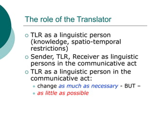 The role of the Translator
 TLR as a linguistic person
(knowledge, spatio-temporal
restrictions)
 Sender, TLR, Receiver as linguistic
persons in the communicative act
 TLR as a linguistic person in the
communicative act:
 change as much as necessary - BUT –
 as little as possible
 