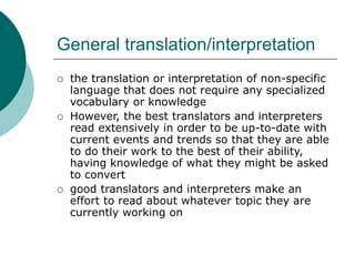 General translation/interpretation
 the translation or interpretation of non-specific
language that does not require any specialized
vocabulary or knowledge
 However, the best translators and interpreters
read extensively in order to be up-to-date with
current events and trends so that they are able
to do their work to the best of their ability,
having knowledge of what they might be asked
to convert
 good translators and interpreters make an
effort to read about whatever topic they are
currently working on
 