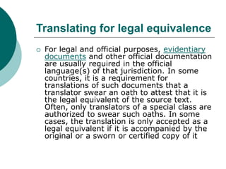 Translating for legal equivalence
 For legal and official purposes, evidentiary
documents and other official documentation
are usually required in the official
language(s) of that jurisdiction. In some
countries, it is a requirement for
translations of such documents that a
translator swear an oath to attest that it is
the legal equivalent of the source text.
Often, only translators of a special class are
authorized to swear such oaths. In some
cases, the translation is only accepted as a
legal equivalent if it is accompanied by the
original or a sworn or certified copy of it
 