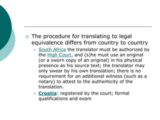  The procedure for translating to legal
equivalence differs from country to country
 South Africa the translator must be authorized by
the High Court, and (s)he must use an original
(or a sworn copy of an original) in his physical
presence as his source text; the translator may
only swear by his own translation; there is no
requirement for an additional witness (such as a
notary) to attest to the authenticity of the
translation.
 Croatia: registered by the court; formal
qualifications and exam
 