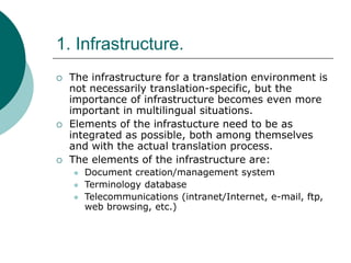 1. Infrastructure.
 The infrastructure for a translation environment is
not necessarily translation-specific, but the
importance of infrastructure becomes even more
important in multilingual situations.
 Elements of the infrastucture need to be as
integrated as possible, both among themselves
and with the actual translation process.
 The elements of the infrastructure are:
 Document creation/management system
 Terminology database
 Telecommunications (intranet/Internet, e-mail, ftp,
web browsing, etc.)
 