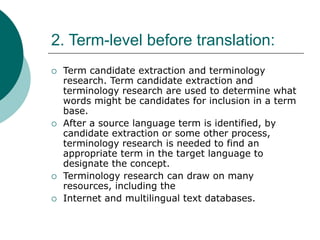 2. Term-level before translation:
 Term candidate extraction and terminology
research. Term candidate extraction and
terminology research are used to determine what
words might be candidates for inclusion in a term
base.
 After a source language term is identified, by
candidate extraction or some other process,
terminology research is needed to find an
appropriate term in the target language to
designate the concept.
 Terminology research can draw on many
resources, including the
 Internet and multilingual text databases.
 
