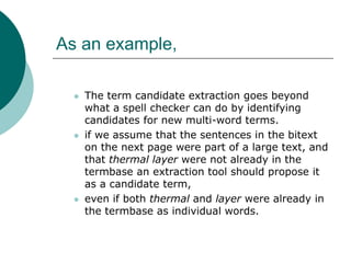 As an example,
 The term candidate extraction goes beyond
what a spell checker can do by identifying
candidates for new multi-word terms.
 if we assume that the sentences in the bitext
on the next page were part of a large text, and
that thermal layer were not already in the
termbase an extraction tool should propose it
as a candidate term,
 even if both thermal and layer were already in
the termbase as individual words.
 