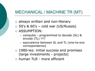 MECHANICAL / MACHINE TR (MT)
 always written and non-literary
 50's & 60's – cold war (US/Russia)
 ASSUMPTION:
 computer - programmed to decode (SL) &
encode (TL) !!!?
 equivalence between SL and TL (one-to-one
correspondence)
 1980-ies: initial success and promises
(large investments - projects)
 human TLR - more efficient
 