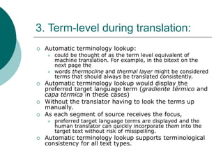 3. Term-level during translation:
 Automatic terminology lookup:
 could be thought of as the term level equivalent of
machine translation. For example, in the bitext on the
next page the
 words thermocline and thermal layer might be considered
terms that should always be translated consistently.
 Automatic terminology lookup would display the
preferred target language term (gradiente térmico and
capa térmica in these cases)
 Without the translator having to look the terms up
manually.
 As each segment of source receives the focus,
 preferred target language terms are displayed and the
human translator can quickly incorporate them into the
target text without risk of misspelling.
 Automatic terminology lookup supports terminological
consistency for all text types.
 