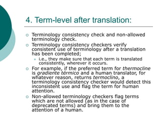 4. Term-level after translation:
 Terminology consistency check and non-allowed
terminology check.
 Terminology consistency checkers verify
consistent use of terminology after a translation
has been completed;
 i.e., they make sure that each term is translated
consistently, wherever it occurs.
 For example, if the preferred term for thermocline
is gradiente térmico and a human translator, for
whatever reason, returns termoclino, a
terminology consistency checker would detect this
inconsistent use and flag the term for human
attention.
 Non-allowed terminology checkers flag terms
which are not allowed (as in the case of
deprecated terms) and bring them to the
attention of a human.
 