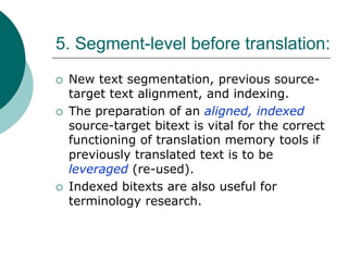 5. Segment-level before translation:
 New text segmentation, previous source-
target text alignment, and indexing.
 The preparation of an aligned, indexed
source-target bitext is vital for the correct
functioning of translation memory tools if
previously translated text is to be
leveraged (re-used).
 Indexed bitexts are also useful for
terminology research.
 