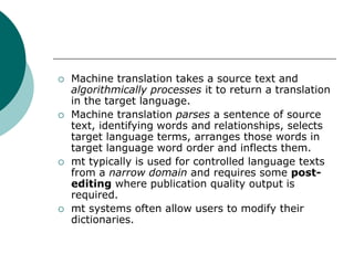  Machine translation takes a source text and
algorithmically processes it to return a translation
in the target language.
 Machine translation parses a sentence of source
text, identifying words and relationships, selects
target language terms, arranges those words in
target language word order and inflects them.
 mt typically is used for controlled language texts
from a narrow domain and requires some post-
editing where publication quality output is
required.
 mt systems often allow users to modify their
dictionaries.
 
