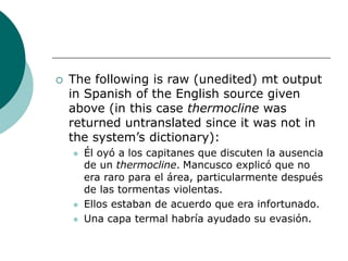  The following is raw (unedited) mt output
in Spanish of the English source given
above (in this case thermocline was
returned untranslated since it was not in
the system’s dictionary):
 Él oyó a los capitanes que discuten la ausencia
de un thermocline. Mancusco explicó que no
era raro para el área, particularmente después
de las tormentas violentas.
 Ellos estaban de acuerdo que era infortunado.
 Una capa termal habría ayudado su evasión.
 